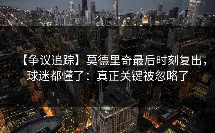【争议追踪】莫德里奇最后时刻复出，球迷都懂了：真正关键被忽略了
