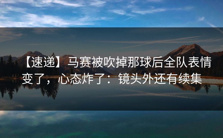 【速递】马赛被吹掉那球后全队表情变了，心态炸了：镜头外还有续集