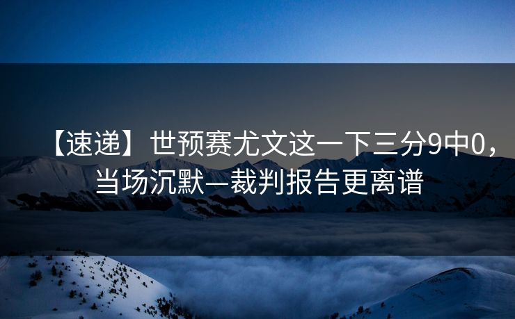 【速递】世预赛尤文这一下三分9中0，当场沉默—裁判报告更离谱