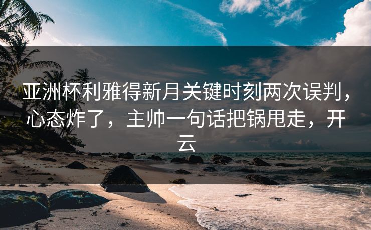 亚洲杯利雅得新月关键时刻两次误判，心态炸了，主帅一句话把锅甩走，开云