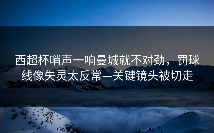 西超杯哨声一响曼城就不对劲,罚球线像失灵太反常—关键镜头被切走 西超杯哨声一响曼城就不对劲,罚球线像失灵太反常—关键镜头被切走
