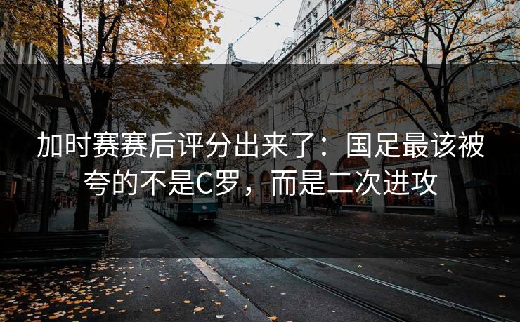加时赛赛后评分出来了:国足最该被夸的不是C罗,而是二次进攻 加时赛赛后评分出来了:国足最该被夸的不是C罗,而是二次进攻