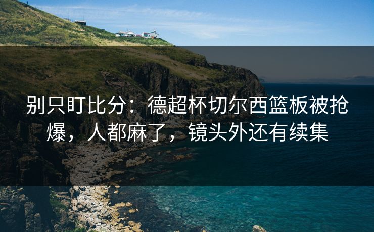 别只盯比分:德超杯切尔西篮板被抢爆,人都麻了,镜头外还有续集 别只盯比分:德超杯切尔西篮板被抢爆,人都麻了,镜头外还有续集