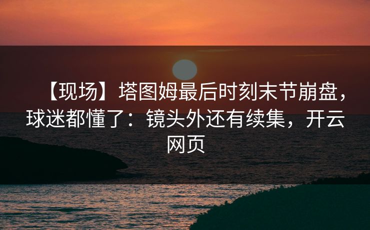 【现场】塔图姆最后时刻末节崩盘,球迷都懂了:镜头外还有续集,开云网页 【现场】塔图姆最后时刻末节崩盘,球迷都懂了:镜头外还有续集,开云网页